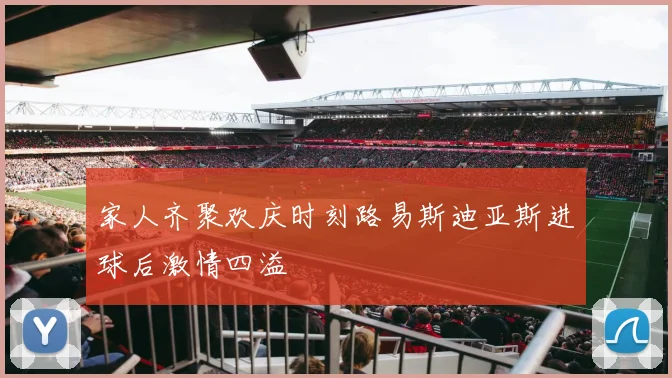 家人齐聚欢庆时刻路易斯迪亚斯进球后激情四溢