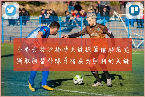 小乔丹称沙梅特关键投篮能助尼克斯取胜替补球员将成为胜利的关键因素