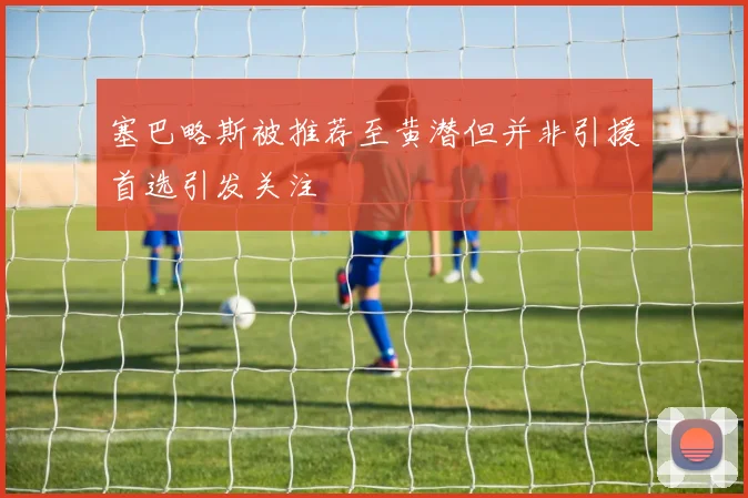 塞巴略斯被推荐至黄潜但并非引援首选引发关注