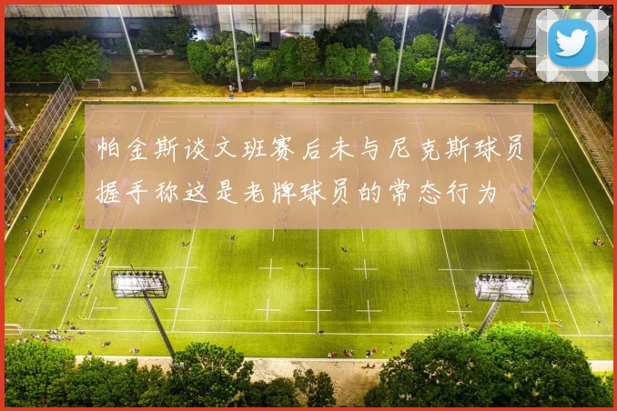 帕金斯谈文班赛后未与尼克斯球员握手称这是老牌球员的常态行为