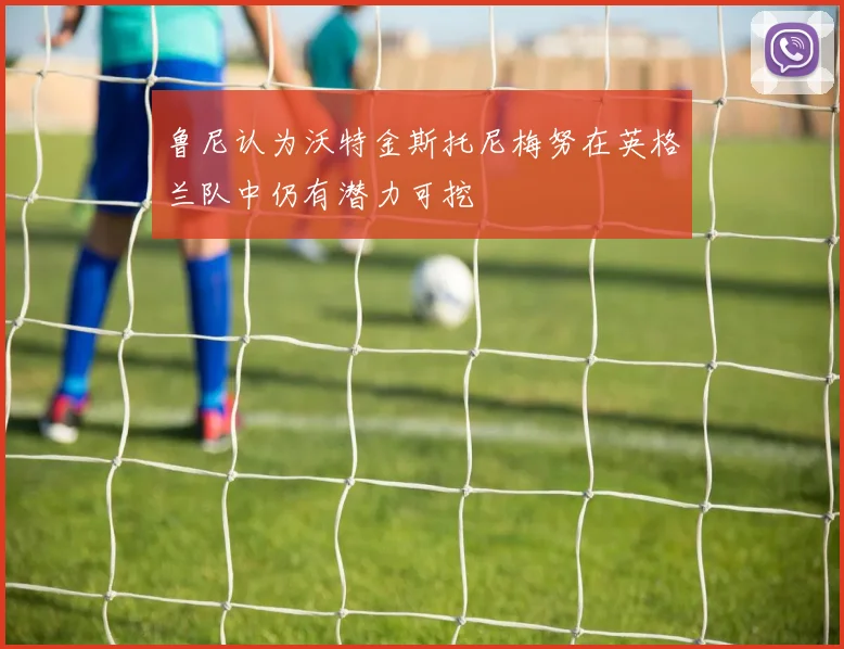 鲁尼认为沃特金斯托尼梅努在英格兰队中仍有潜力可挖