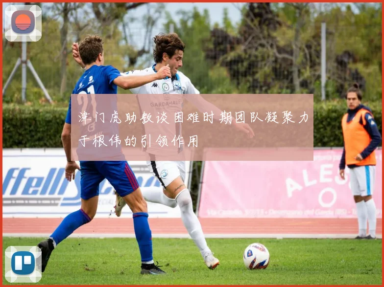 津门虎助教谈困难时期团队凝聚力于根伟的引领作用