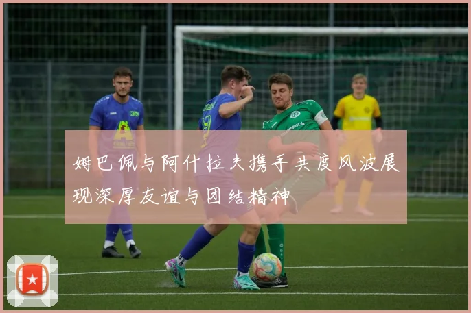 姆巴佩与阿什拉夫携手共度风波展现深厚友谊与团结精神