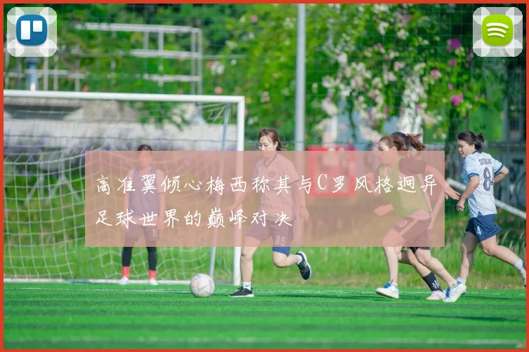高准翼倾心梅西称其与C罗风格迥异足球世界的巅峰对决