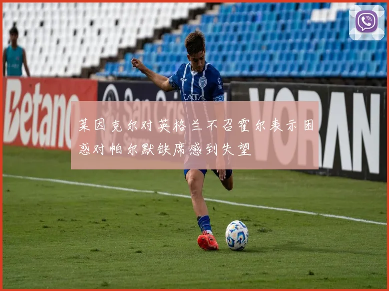 莱因克尔对英格兰不召霍尔表示困惑对帕尔默缺席感到失望