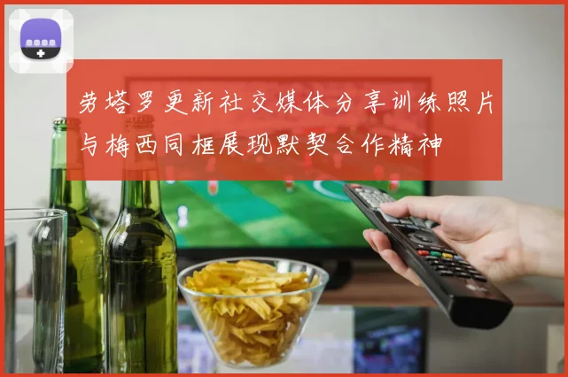 劳塔罗更新社交媒体分享训练照片与梅西同框展现默契合作精神