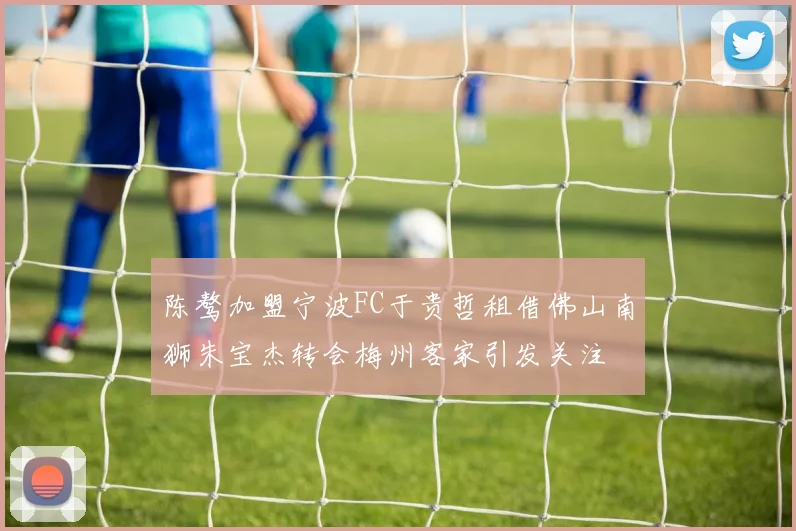 陈骜加盟宁波FC于贵哲租借佛山南狮朱宝杰转会梅州客家引发关注