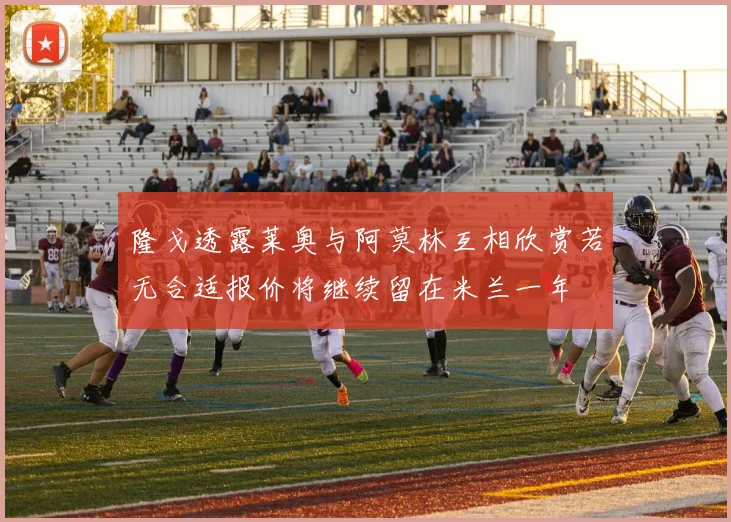 隆戈透露莱奥与阿莫林互相欣赏若无合适报价将继续留在米兰一年
