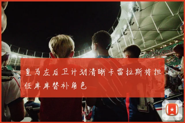 皇马左后卫计划清晰卡雷拉斯将担任库库替补角色