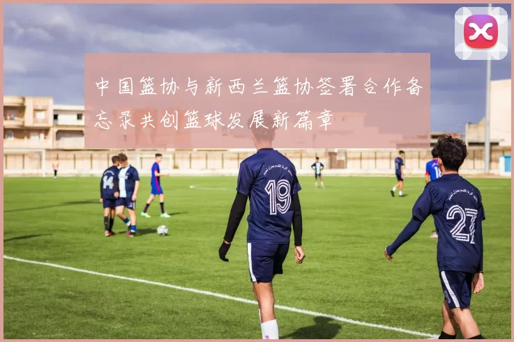 中国篮协与新西兰篮协签署合作备忘录共创篮球发展新篇章