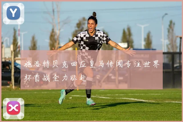 施洛特贝克回应皇马传闻专注世界杯首战全力以赴