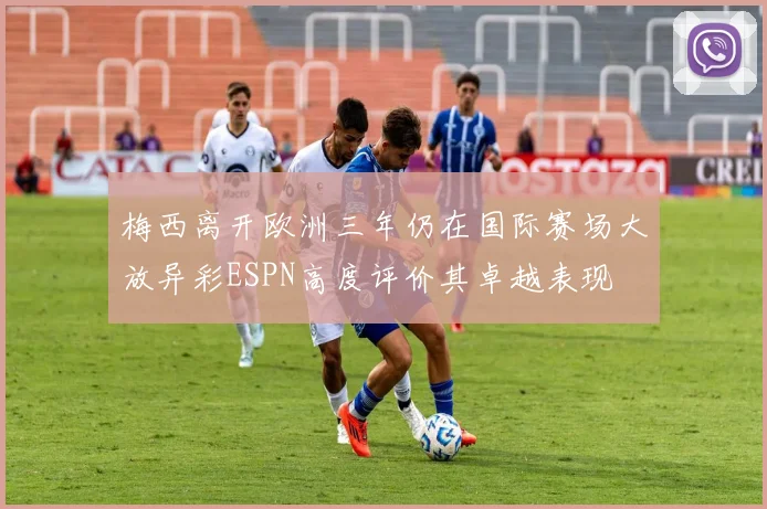 梅西离开欧洲三年仍在国际赛场大放异彩ESPN高度评价其卓越表现