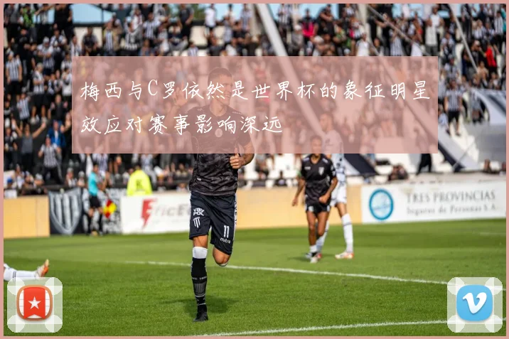 梅西与C罗依然是世界杯的象征明星效应对赛事影响深远