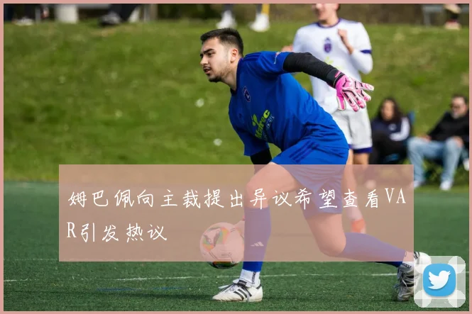 姆巴佩向主裁提出异议希望查看VAR引发热议